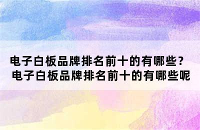 电子白板品牌排名前十的有哪些？ 电子白板品牌排名前十的有哪些呢